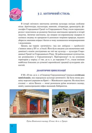 12
§ 2. АНТИЧНИЙ СТИЛЬ
В історії світового мистецтва антична культура посідає особливе
місце. Архітектура, скульптура, живопис, література, драматургія, фі-
лософія Стародавньої Греції та Стародавнього Риму стали першодже-
релом і поштовхом до розвитку багатьох мистецьких процесів в історії
людства. Античне мистецтво, що вперше по-справжньому відкрило й
оспівало людину як прекрасне й досконале творіння природи, надовго
зберегло значення взірця і багато в чому залишилося неперевершеним
і недосяжним.
Цікаво, що термін «античність» (від лат. antiquus — прадавній)
з’явився лише у XV ст. в Італії. Його було введено для визначення най-
давнішої з-поміж досліджених на той час культур — культури Старо-
давньої Греції та Стародавнього Риму. Ці рабовласницькі суспільства,
що розвивалися в Середземномор’ї, Причорномор’ї та на суміжних
територіях у період з І тис. до н. е. до середини V ст., стали носіями
найбільш близьких до сучасної європейської традиції культурних цін-
ностей.
ДОАНТИЧНІ ЦИВІЛІЗАЦІЇ
У III—II тис. до н. е. в Східному Середземномор’ї існувала егейська
цивілізація, яка передувала культурі античності. Це була епоха роз-
квіту морської держави на Криті — Мінойського царства. На місці його
столиці — міста Кносса — вчені розкопали руїни величного палацу,
який у давньогрецьких міфах названий Лабіринтом.
Руїни Кносського палацу. II тис. до н. е. Греція
 