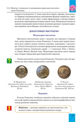 123
нювати й поліпшувати. У таких садах були тераси, партери, водні ресур-
си. Природу підпорядковували геометричним фігурам (наприклад, стриг­
ли кущі під конус, кулю, стіну), ставки оформлювали у вигляді дзеркал,
русла річок перетворювали на прямі канали тощо. Нові римські палаци та
заміські помешкання князів ставали чудовими зразками палацово-парко-
вих ансамблів (вілла Мадама, вілла Кастелло та інші).
ДЕКОРАТИВНЕ МИСТЕЦТВО
Медальєрне мистецтво
Мистецтво виготовлення монет і медалей, яке занепало в Середні
віки, знову відродилося в епоху Ренесансу. У цьому виді творчої діяль-
ності було задіяно велику кількість ювелірів, художників і скульпто-
рів. В Італії спостерігалось активне формування медальєрних центрів,
зазвичай навколо князівських дворів — у папському Римі, в Неапо-
лі, Пармі, Мантуї, Венеції тощо. Медальєрне мистецтво цього періоду
мало яскраво виражений аристократичний характер.
Уважно розгляньте медалі епохи Ренесансу. Розкажіть про свої вра-
ження від цього виду декоративного мистецтва.
Н. Фьорентіно.
Лицьовий бік медалі на честь
Джованни Торнабуоні.
XV ст.
Невідомий майстер.
Лицьовий бік медалі на
честь Козімо Медічі.
XV ст.
Б. Челліні.
Лицьовий бік медалі
на честь папи римського
Климента VII. XVI ст.
Кераміка
В епоху Ренесансу італійська кераміка здійснила стрімкий перехід
від стадії грубого середньовічного ремесла до високопрофесійного мис-
тецтва розписної майоліки.
Майœліка — різновид кераміки, що виготовляється з ви-
паленої глини з використанням розписної глазурі.
§ 14. Музичне, театральне та декоративно-прикладне мистецтво
епохи Ренесансу
 