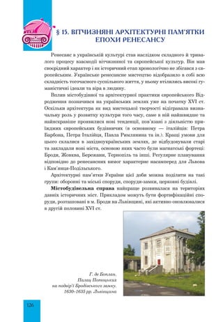 126
§ 15. ВІТЧИЗНЯНІ АРХІТЕКТУРНІ ПАМ’ЯТКИ
ЕПОХИ РЕНЕСАНСУ
Ренесанс в українській культурі став наслідком складного й трива-
лого процесу взаємодії вітчизняної та європейської культур. Він мав
своєрідний характер і як історичний етап хронологічно не збігався з єв-
ропейським. Українське ренесансне мистецтво відобразило в собі всю
складність тогочасного суспільного життя, у ньому втілились високі гу-
маністичні ідеали та віра в людину.
Вплив містобудівної та архітектурної практики європейського Від-
родження позначився на українських землях уже на початку XVI ст.
Оскільки архітектура як вид мистецької творчості відігравала визна-
чальну роль у розвитку культури того часу, саме в ній найшвидше та
найяскравіше проявилися нові тенденції, пов’язані з діяльністю при-
їжджих європейських будівничих (в основному — італійців: Петра
Барбона, Петра Італійця, Павла Римлянина та ін.). Кращі умови для
цього склалися в західноукраїнських землях, де відбудовували старі
та закладали нові міста, основою яких часто були магнатські фортеці:
Броди, Жовква, Бережани, Тернопіль та інші. Регулярне планування
відповідно до ренесансних вимог характерне насамперед для Львова
і Кам’янця-Подільського.
Архітектурні пам’ятки України цієї доби можна поділити на такі
групи: оборонні та міські споруди, споруди-замки, церковні будівлі.
Містобудівельна справа най­
краще розвивалася на територіях
давніх історичних міст. Прикладом можуть бути фортифікаційні спо-
руди, розташовані в м. Броди на Львівщині, які активно оновлювалися
в другій половині XVI ст.
Г. де Боплан.
Палац Потоцьких
на подвір’ї Бродівського замку.
1630–1635 рр. Львівщина
 