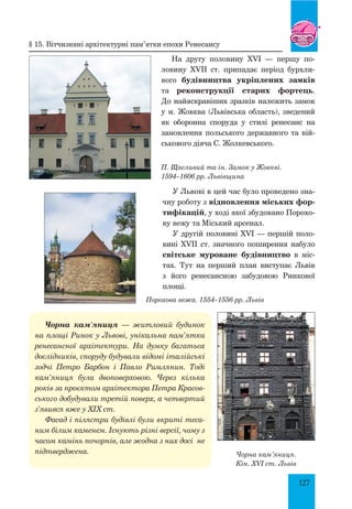 127
На другу половину XVI — першу по-
ловину XVII ст. припадає період бурхли-
вого будівництва укріплених замків
та реконструкції старих фортець.
До найяскравіших зразків нале­
жить замок
у м. Жовква (Львівська область), зведений
як оборонна споруда у стилі ренесанс на
замовлення польського державного та вій-
ськового діяча С. Жолкевського.
П. Щасливий та ін. Замок у Жовкві.
1594–1606 рр. Львівщина
У Львові в цей час було проведено зна-
чну роботу з відновлення міських фор-
тифікацій, у ході якої збудовано Порохо-
ву вежу та Міський арсенал.
У другій половині XVI — першій поло-
вині XVII ст. значного поширення набуло
світське муроване будівництво в міс-
тах. Тут на перший план виступає Львів
з його ренесансною забудовою Ринкової
площі.
Порохова вежа. 1554–1556 рр. Львів
Чорна кам’яниця — житловий будинок
на площі Ринок у Львові, унікальна пам’ятка
ренесансної архітектури. На думку багатьох
дослідників, споруду будували відомі італійські
зодчі Петро Барбон і Павло Римлянин. Тоді
кам’яниця була двоповерховою. Через кілька
років за проєктом архітектора Петра Красов­
ського добудували третій поверх, а четвертий
з’явився вже у XIX ст.
Фасад і пілястри будівлі були вкриті теса­
ним білим каменем. Існують різні версії, чому з
часом камінь почорнів, але жодна з них досі не
підтверджена. Чорна кам’яниця.
Кін. XVI ст. Львів
§ 15. Вітчизняні архітектурні пам’ятки епохи Ренесансу
 