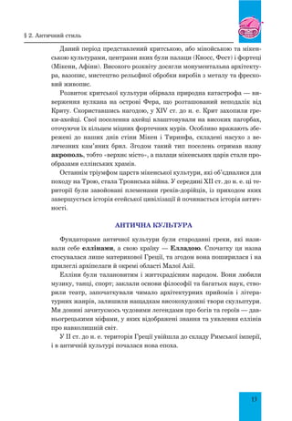 13
Даний період представлений критською, або мінойською та мікен-
ською культурами, центрами яких були палаци (Кносс, Фест) і фортеці
(Мікени, Афіни). Високого розквіту досягли монументальна архітекту-
ра, вазопис, мистецтво рельєфної обробки виробів з металу та фреско-
вий живопис.
Розвиток критської культури обірвала природна катастрофа — ви-
верження вулкана на острові Фера, що розташований неподалік від
Криту. Скориставшись нагодою, у XIV ст. до н. е. Крит захопили гре-
ки-ахейці. Свої поселення ахейці влаштовували на високих пагорбах,
оточуючи їх кільцем міцних фортечних мурів. Особливо вражають збе-
режені до наших днів стіни Мікен і Тиринфа, складені насухо з ве-
личезних кам’яних брил. Згодом такий тип поселень отримав назву
акрополь, тобто «верхнє місто», а палаци мікенських царів стали про-
образами еллінських храмів.
Останнім тріумфом царств мікенської культури, які об’єдналися для
походу на Трою, стала Троянська війна. У середині XII ст. до н. е. ці те-
риторії були завойовані племенами греків-дорійців, із приходом яких
завершується історія егейської цивілізації й починається історія антич­
ності.
АНТИЧНА КУЛЬТУРА
Фундаторами античної культури були стародавні греки, які нази-
вали себе еллінами, а свою країну — Елладою. Спочатку ця назва
стосувалася лише материкової Греції, та згодом вона поширилася і на
прилеглі архіпелаги й окремі області Малої Азії.
Елліни були талановитим і життєрадісним народом. Вони любили
музику, танці, спорт; заклали основи філософії та багатьох наук, ство-
рили театр, започаткували чимало архітектурних прийомів і літера-
турних жанрів, залишили нащадкам високохудожні твори скульптури.
Ми донині зачитуємось чудовими легендами про богів та героїв — дав-
ньогрецькими міфами, у яких відображені знання та уявлення еллінів
про навколишній світ.
У ІІ ст. до н. е. територія Греції увійшла до складу Римської імперії,
і в античній культурі почалася нова епоха.
§ 2. Античний стиль
 
