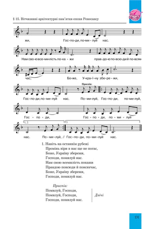 131
1. На віть на о ста ннім ру бе жі про мінь
- - - - - -
& b j
œ
j
œ Œ j
œ
j
œ
j
œ
j
œ
ві ри в нас ще не по
œ œ œ œ Œ Œ
гас,
j
œ
j
œ ‰
r
œ
r
œ
j
œ
j
œ J
œ
J
œ
Бо же, У кра ї нузбе ре
- - - - -
- - -
& b ˙ Œ Œ
жи,
j
œ
j
œ
j
œ
j
œ œ œ œ
Гос по ди,по ми луй
˙
Œ Œ
нас.
- -
- -
& b j
œ
j
œ
j
œ
j
œ
j
œ
j
œ
‰
r
œ
r
œ
Нам сво ювсе ми лість по ка
.
˙
Œ
жи
j
œ
j
œ
j
œ
j
œ
j
œ
j
œ
j
œ
j
œ
прав до юпо всю дий по всяк
- - - - -
- - - - - -
& b
œ
# œ œ œ Œ Œ
час,
j
œ
j
œ ‰
r
œ
r
œ
j
œ
j
œ J
œ J
œ
Бо же, У кра ї ну збе ре
.
˙ Œ
жи,
- - -
- - -
& b ..
j
œ
j
œ j
œ
j
œ œ œ œ
Гос по ди,по ми луй
˙
‰ j
œ
Приспів:
j
œ
j
œ
нас. По ми луй,
œ j
œ
j
œ
j
œ
j
œ j
œ j
œ
Гос по ди, по ми луй,
- -
- - - - -
- - -
& b
œ j
œ
j
œ ˙
Гос по ди,
j
œ
j
œ j
œ
j
œ œ œ œ
Гос по ди, по ми луй
- - -
- - -
& b ..
1, 2.
˙
‰ j
œ
j
œ
j
œ
"
нас. По ми луй,
3.
j
œ
j
œ j
œ
j
œ œ œ œ
Гос по ди, по ми луй
.
˙
Œ
нас.
- - -
- - -
1. Навіть на останнім рубежі
Промінь віри в нас ще не погас,
Боже, Україну збережи,
Господи, помилуй нас.
Нам свою всемилість покажи
Правдою повсюди й повсякчас,
Боже, Україну збережи,
Господи, помилуй нас.
Приспів:
Помилуй, Господи,
Помилуй, Господи,	 	 Двічі
Господи, помилуй нас.
§ 15. Вітчизняні архітектурні пам’ятки епохи ренесансу
 