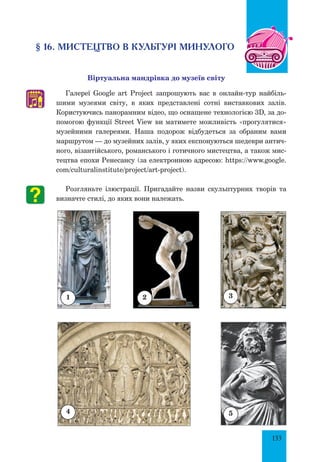 133
§ 16. МИСТЕЦТВО В КУЛЬТУРІ МИНУЛОГО
Віртуальна мандрівка до музеїв світу
Галереї Google art Project запрошують вас в онлайн-тур найбіль-
шими музеями світу, в яких представлені сотні виставкових залів.
Користуючись панорамним відео, що оснащене технологією 3D, за до-
помогою функції Street View ви матимете можливість «прогулятися»
музейними галереями. Наша подорож відбудеться за обраним вами
маршрутом — до музейних залів, у яких експонуються шедеври антич­
ного, візантійського, романського і готичного мистецтва, а також мис-
тецтва епохи Ренесансу (за електронною адресою: https://www.google.
com/culturalinstitute/project/art-project).
Розгляньте ілюстрації. Пригадайте назви скульптурних творів та
визначте стилі, до яких вони належать.
♫
2 3
1
4 5
 