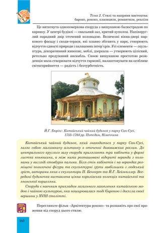160
Це витягнута одноповерхова споруда з вишуканою балюстрадою по
карнизу. У центрі будівлі — овальний зал, критий куполом. Напівкруг­
лий парадний двір оточений колонадою. Величезні вікна-двері пар-
кового фасаду і сходи-тераси, які плавно збігають у парк, створюють
відчуття єдності природи і палацових інтер’єрів. Усі елементи — скуль-
птура, декоративний живопис, меблі, дзеркала — утворюють цілісний,
ретельно продуманий ансамбль. Своєю вишуканою простотою рези-
денція мала створювати відчуття гармонії, налаштовувати на особливе
світосприйняття — радість і безтурботність.
Й.Г. Бюрінґ. Китайський чайний будинок у парку Сан-Сусі.
1755–1764 рр. Потсдам, Німеччина
Китайський чайний будинок, який знаходиться у парку Сан-Сусі,
являє собою мальовничу альтанку в оточенні дивовижних рослин. До
центрального круглого залу споруди прилягають три кабінети у формі
листка конюшини, а між ними розташовані відкриті веранди з коло­
нами у вигляді стовбурів пальми. Біля стін кабінетів і на верандах роз­
міщені позолочені фігури та скульп­
турні групи завбільшки з людський
зріст, авторами яких є скульптори П. Бенкерт та Й.Г. Хеймюллер. Все­
редині будиночка виставлена цінна королівська колекція китайської та
японської порцеляни.
Споруда є наочним прикладом загального захоплення китайською мо­
дою і чайною культурою, яка поширювалася тоді Європою і досягла своєї
вершини у XVIII столітті.
Перегляньте фільм «Архітектура рококо» та розкажіть про свої вра-
ження від споруд цього стилю.
♫
Тема 2. Стилі та напрями мистецтва:
бароко, рококо, класицизм, романтизм, реалізм
 