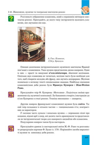 169
Розгляньте зображення клавесина, який є справжнім витвором мис-
тецтва рококо. Пригадайте, до якого типу інструментів належить кла-
весин, яке звучання він має.
А. Гасс. Клавесин.
1734 р. Брюссель
Основні досягнення інструментального музичного мистецтва Франції
пов’язані з клавесином. Така музика представлена двома жанрами. Один
із них — прості та вишукані п’єси-мініатюри, збагачені мелізмами.
Оскільки звук клавесина не тягнеться, мелізми часто були необхідні для
того, щоб створити мелодію або фразу, яка звучить неперервно. Мелізми
позначали в нотному тексті спеціальними знаками. Найбільш відомими
клавесиністами доби рококо були Франсуа Куперен і Жан-Філіпп
Рамо.
Прослухайте твір Ф. Куперена «Метелики». Поділіться своїми вра-
женнями від музичної композиції. За бажанням створіть ілюстрацію до
п’єси Куперена в стилі рококо. Техніка виконання — акварель.
Другим жанром французької клавесинної музики була сюїта. Та-
кий твір складався із кількох частин — танцювальних п’єс, контраст-
них за характером.
У салонах часто лунала і вокальна музика — переважно пісні про
кохання, відомі арії з опер, які досить часто аранжували та представля-
ли як інструментальні твори для камерного ансамблю або клавесина.
Популярним жанром також була пастораль.
Прослухайте уривок із пасторальної сюїти Ж.-Ф. Рамо та розглянь-
те репродукцію картини Ф. Буше (с. 170). Порівняйте засоби виразнос-
ті музики та живопису доби рококо.
♫
♫
§ 21. Живописне, музичне та театральне мистецтво рококо
 