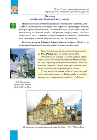 172
Шедеври
української барокової архітектури
Перш ніж ознайомитися із шедеврами українського зодчества XVII—
XVIII ст., пригадаймо характерні риси барокової архітектури: випуклі,
увігнуті, криволінійні фасади, різноманітні арки, примхливі сходи, ба-
гатий декор — ліпнина, різьба, карбування, інкрустування, позолота.
Архітектура цього стилю нехтувала симетрією у композиції, відкривала
нові просторові рішення, набуваючи пластики та динамізму.
Барокова церква Святого Андрія (Андріївська) в Києві — ді-
ючий храм Української автокефальної православної церкви.
Храм був збудований за проє­
ктом архітекто­
ра Ф.Б. Растреллі на Андріївській горі.
Однокупольна церква з п’ятиглавим завер­
шенням у плані має форму хреста. На діагональ­
них осях будівлі розміщені декоративні вежі на
масивних стовпах. Зовні вони прикрашені коло­
нами з капітелями коринфського ордера.
З боку вулиці до храму ведуть круті чавунні
сходи. Навколо церкви — балюстрада, з якої від­
кривається чудова панорама Подолу і Дніпра.
Б. Меретин. Архікафедральний собор Св. Юра. 1744–1764 рр. Львів
Ф.Б. Растреллі.
Андріївська церква.
1747–1762 рр. Київ
Тема 2. Стилі та напрями мистецтва:
бароко, рококо, класицизм, романтизм, реалізм
 