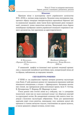 176
Живопис
Провідне місце в культурному житті українського суспільства
XVII—XVIII ст. посідав жанр портрета. Художня мова відтворення пор-
третного образу своєрідно використовувала європейські барокові ідеї
та національні традиції, яким також були притаманні риси театралі-
зації, умовності, певна символічна система. Вишуканий стиль бароко
якнайкраще відображав запити української козацької старшини й ви-
щого духовенства, їхні прагнення до аристократичності.
Я. Калинович.
«Портрет М. Потоцького».
1771 р.
Невідомий художник.
«Митрополит Петро Могила».
XVII ст.
У книжковій графіці та іконописі нові художні тенденції прояви-
лись у підсиленій емоційності релігійних сцен, конкретизації місця дії
та образах, наближених до народних типажів.
СКУЛЬПТУРА РОКОКО
У XVIII ст. на українських теренах центром розвитку скульптури
став Львів. У добу раннього рококо тут працювали переважно майстри
німецького походження, а згодом — французького. Авторами числен-
них статуй, що прикрашали римо-католицькі храми, були Т. Гуттер,
К. Кученратнер, Т. Фершер, Ю. Маркварт та інші.
Стиль рококо вніс істотні зміни як у побудову, так і в декорацію
іконостасів: вони вже не мали суцільної площі і не зберігали симетрії
та структурної логіки. Як декоративні елементи (або замість ікон) по-
декуди з’являлися скульптурні зображення. Тлом для орнаментики
царських воріт стала решітка, виноградну лозу замінили мушлі або
орнамент із тонких вигнутих галузок, стилізованих на зразок мушель,
а також орнамент у формі вогника, гусені тощо.
Тема 2. Стилі та напрями мистецтва:
бароко, рококо, класицизм, романтизм, реалізм
 