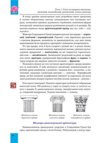 18
В епоху архаїки давньогрецькі зодчі розробили строго продуману
й логічно обґрунтовану систему співвідношень між частинами спо-
руди, встановили правила художнього оздоблення зовнішньої форми
конструкцій, визначили порядок розміщення деталей та їх розміри. Ця
система отримала назву архітектурний ордер (від лат. ordo — лад,
порядок).
Майстри Стародавньої Греції використовували три ордери — дорич-
ний, іонічний і коринфський. Перший з них вирізнявся простими
і строгими формами, масивністю та приземкуватістю; для двох інших
характерними були стрункість пропорцій і підвищена декоративність.
Усі три ордери, хоча й були створені в різний час і в різних місцях,
мають однакові основні елементи: вертикальні колони, увінчані скульп­
турними прикрасами — капітелями, на які спирається горизонталь-
ний пояс — антаблемент. Антаблемент розділений на різні за шири-
ною смуги: архітрав, прикрашений барельєфами фриз та карниз. Із
торця споруди дах закриває трикутна площина — фронтон.
Належність будівлі до того чи іншого архітектурного ордера визнача-
ють за капітелями. У добу античності лаконічний, монументальний до-
ричний ордер асоціювали з мужністю і вважали його «чоловічим», а ви-
тончений, вишукано оздоблений іонічний — «жіночим». Коринфський
ордер, що був пізнішою модифікацією іонічного та відрізнявся від нього
лише розкішним декором верхньої частини колони, називали «дівочим».
Розгляньте ілюстрації. Опишіть характерні особливості зображених
капітелей колон. Об’єднайтесь у пари та створіть ескіз: а) капітелі од-
ного з ордерів; б) давньогрецького палацу, використавши ескіз капіте-
лі, створений напарником. Техніка виконання — олівець.
Капітель колони 	 Капітель колони 	 Капітель колони
доричного ордера іонічного ордера коринфського ордера
Шедеври давньогрецької архітектури
Найважливішою громадською спорудою в Стародавній Греції був
храм, присвячений одному з богів Олімпу. Побудований у центрі акро-
♫
Тема 1. Стилі та напрями мистецтва:
античний, візантійський, романський, готика, ренесанс
 
