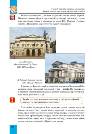 184
Розгляньте ілюстрації, на яких зображено оперні театри Європи.
Визначте характерні риси, притаманні архітектурі класицизму, слуха-
ючи при цьому уривок з увертюри до опери В.А. Моцарта «Чарівна
флейта». Порівняйте архітектуру та музику класицизму.
Дж. Пермаріні.
Оперний театр Ла Скала.
1776–1778 рр. Мілан
А. Корацці. Великий театр.
1825–1833 рр. Варшава
У мистецтві Франції в період правління імператора Наполеона I Бо-
напарта виник так званий імперський стиль — ампір. Він поширився
в багатьох європейських країнах і активно розвивався протягом пер-
ших трьох десятиріч XIX ст.
Ампір — стиль пізнього класицизму в східноєвропейській
архітектурі та прикладному мистецтві.
Для ампіру характерним було звернення до мистецьких традицій
імператорського Риму: строга велич, помпезність, холодна елегант-
ність, прагнення уславити абсолютну владу монарха. У декоративному
оформленні архітектурних споруд, меблів тощо використовували вій-
ськові емблеми, зброю часів Стародавнього Риму, лаврові вінці, зобра-
ження крилатих грифонів, сфінксів, левів тощо.
♫
Тема 2. Стилі та напрями мистецтва:
бароко, рококо, класицизм, романтизм, реалізм
 