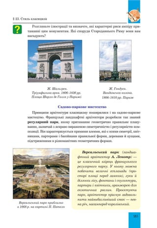 185
Розгляньте ілюстрації та визначте, які характерні риси ампіру при-
таманні цим монументам. Які споруди Стародавнього Риму вони вам
нагадують?
Ж. Шальгрен.
Тріумфальна арка. 1806–1836 рр.
Площа Шарля де Голля у Парижі
Ж. Гондуен.
Вандомська колона.
1806–1810 рр. Париж
Садово-паркове мистецтво
Принципи архітектури класицизму поширилися і на садово-паркове
мистецтво. Французькі ландшафтні архітектори розробили так званий
регулярний парк, якому притаманне геометрично правильне плану-
вання, зазвичай з яскраво вираженою симетричністю і регулярністю ком-
позиції. Він характеризується прямими алеями, які є осями симетрії, квіт-
никами, партерами і басейнами правильної форми, деревами й кущами,
підстриженими в різноманітних геометричних формах.
Версальський парк (ландша­
фт­
ний архітектор А. Ленотр)  —
це класичний взірець французького
регулярного парку. У ньому можна
побачити величні еспланади (про­
сторі площі перед замком), луки й
ділянки лісу, фонтани і скульптури,
партери і квітники, оранжерею для
екзотичних рослин. Проєктуючи
парк, архітектор прагнув задоволь­
нити найвибагливіший смак — пев­
на річ, насамперед королівський.
Версальський парк приблизно
в 1668 р. на картині П. Пателя
§ 23. Стиль класицизм
 