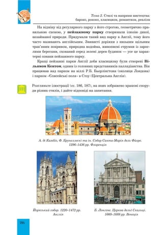 186
На відміну від регулярного парку з його строгою, геометрично пра-
вильною схемою, у пейзажному парку створювали ілюзію дикої,
незайманої природи. Придумали такий вид парку в Англії, тому його
часто називають англійським. Звивисті доріжки з низьким щільним
трав’яним покривом, природна водойма, живописні струмки із зарос-
лими берегами, схований серед зелені дерев будинок — усе це харак-
терні ознаки пейзажного парку.
Кращі пейзажні парки Англії доби класицизму були створені Ві-
льямом Кентом, одним із головних представників палладіанства. Він
працював над парком на віллі Р.Б. Бьорлінґтона (околиця Лондона)
і парком «Єлисейські поля» в Стоу (Центральна Англія).
Розгляньте ілюстрації (сс. 186, 187), на яких зображено храмові спору-
ди різних стилів, і дайте відповіді на запитання.
А. ді Камбіо, Ф. Брунеллескі та ін. Собор Санта-Марія дель Фйоре.
1296–1436 рр. Флоренція
Йоркський собор. 1220–1472 рр.
Англія
Б. Лонгене. Церква дельї Скальці.
1660–1689 рр. Венеція
Тема 2. Стилі та напрями мистецтва:
бароко, рококо, класицизм, романтизм, реалізм
 