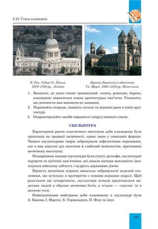 187
К. Рен. Собор Св. Павла.
1675–1708 рр. Лондон
Церква Лаахського абатства
Св. Марії. 1093–1216 рр. Німеччина
1.	 Визначте, до якого стилю (романський, готика, ренесанс, бароко,
класицизм) відноситься кожна архітектурна пам’ятка. Розкажіть,
що допомогло вам виконати це завдання.
2.	 Порівняйте споруди, знайдіть спільні та відмінні риси в їхній архі-
тектурі.
3.	 Охарактеризуйте засоби виразності споруд кожного стилю.
СКУЛЬПТУРА
Характерною рисою пластичного мистецтва доби класицизму була
орієнтація на традиції античності, однак лише у зовнішніх формах.
Чимало скульптурних творів зображували міфологічних персонажів,
але в них відсутні дух патетики й глибокий психологізм, притаманні
античному мистецтву.
Поширеними видами скульптури були статуї, рельєфи, скульптурні
портрети та публічні пам’ятники, які давали митцям можливість ідеа-
лізувати військову доблесть і мудрість державних діячів.
Вірність античним взірцям вимагала зображувати моделей ого-
леними, що вступало в протиріччя з новими нормами моралі. Щоб
розв’язати цю суперечність, скульптори почали представляти ви-
датних людей в образах античних богів, а згодом — «одягли» їх в
античні тоги.
Найвідомішими майстрами доби класицизму в скульптурі були
А. Канова, І. Мартос, Б. Торвальдсен, П. Феді та інші.
§ 23. Стиль класицизм
 