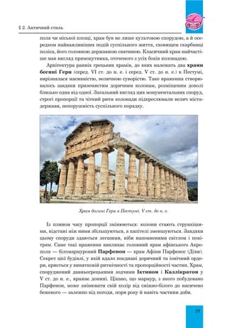 19
поля чи міської площі, храм був не лише культовою спорудою, а й осе-
редком найважливіших подій суспільного життя, сховищем скарбниці
поліса, його головною державною святинею. Класичний храм найчасті-
ше мав вигляд прямокутника, оточеного з усіх боків колонадою.
Архітектура ранніх грецьких храмів, до яких належать два храми
богині Гери (серед. VІ ст. до н. е. і серед. V ст. до н. е.) в Пестумі,
вирізнялася масивністю, величною суворістю. Таке враження створю-
валось завдяки приземистим доричним колонам, розміщеним доволі
близько одна від одної. Загальний вигляд цих монументальних споруд,
строгі пропорції та чіткий ритм колонади підкреслювали велич міста-
держави, непорушність суспільного порядку.
Храм богині Гери в Пестумі. V ст. до н. е.
Із плином часу пропорції змінюються: колони стають стрункіши-
ми, відстані між ними збільшуються, а капітелі зменшуються. Завдяки
цьому споруди здаються легшими, ніби наповненими світлом і пові-
трям. Саме такі враження викликає головний храм афінського Акро-
поля — біломармуровий Парфенон — храм Афіни Парфенос (Діви).
Секрет цієї будівлі, у якій вдало поєднані доричний та іонічний орде-
ри, криється у винятковій ритмічності та пропорційності частин. Храм,
споруджений давньогрецькими зодчими Іктином і Каллікратом у
V ст. до н. е., вражає донині. Цікаво, що мармур, з якого побудовано
Парфенон, може змінювати свій колір від сніжно-білого до насичено
бежевого — залежно від погоди, пори року й навіть частини доби.
§ 2. Античний стиль
 