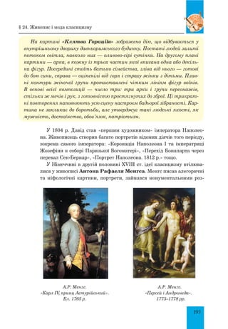 193
На картині «Клятва Гораціїв» зображено дію, що відбувається у
внутрішньому дворику давньоримського будинку. Постаті людей залиті
потоком світла, навколо них — оливово-сірі сутінки. На другому плані
картини — арка, в кожну із трьох частин якої вписана одна або декіль­
ка фігур. Посередині стоїть батько сімейства, зліва від нього — готові
до бою сини, справа — оціпенілі від горя і страху жінки з дітьми. Плав­
ні контури жіночої групи протиставлені чітким лініям фігур воїнів.
В основі всієї композиції — число три: три арки і групи персонажів,
стільки ж мечів і рук, з готовністю простягнутих до зброї. Ці трикрат­
ні повторення наповнюють усю сцену настроєм бадьорої зібраності. Кар­
тина не закликає до боротьби, але утверджує такі людські якості, як
мужність, достоїнство, обов’язок, патріотизм.
У 1804 р. Давід став «першим художником» імператора Наполео-
на. Живописець створив багато портретів відомих діячів того періоду,
зокрема самого імператора: «Коронація Наполеона І та імператриці
Жозефіни в соборі Паризької Богоматері», «Перехід Бонапарта через
перевал Сен-Бернар», «Портрет Наполеона. 1812 р.» тощо.
У Німеччині в другій половині XVIII ст. ідеї класицизму втілюва-
лися у живописі Антона Рафаеля Менгса. Менгс писав алегоричні
та міфологічні картини, портрети, займався монументальними роз-
А.Р. Менгс.
«Карл IV, принц Астурійський».
Бл. 1765 р.
А.Р. Менгс.
«Персей і Андромеда».
1773–1778 рр.
§ 24. Живопис і мода класицизму
 