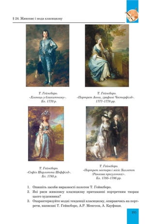 195
Т. Гейнсборо.
«Хлопець у блакитному».
Бл. 1770 р.
Т. Гейнсборо.
«Портрет Анни, графині Честерфілд».
1777–1778 рр.
Т. Гейнсборо.
«Софія Шарлотта Шеффілд».
Бл. 1785 р.
1.	 Опишіть засоби виразності полотен Т. Гейнсборо.
2.	 Які риси живопису класицизму притаманні портретним творам
цього художника?
3.	 Охарактеризуйте модні тенденції класицизму, опираючись на порт­
рети, написані Т. Гейнсборо, А.Р. Менгсом, А. Кауфман.
Т. Гейнсборо.
«Портрет містера і місіс Халлетт
(Ранкова прогулянка)».
Бл. 1785–1786 рр.
§ 24. Живопис і мода класицизму
 