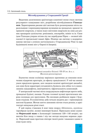 21
Містобудування у Стародавній Греції
Видатним досягненням архітектури класичної епохи стала система
регулярного планування міст, розроблена містобудівником Гіппода-
мом. Характерними рисами цієї системи було розмежування міста па-
ралельними і перпендикулярними вулицями на громадські, храмові та
приватні квартали, а також поділ житлових кварталів на зони для різ-
них прошарків суспільства: ремісників, землеробів, воїнів та ін. Свою
ідею Гіпподам уперше втілив під час перебудови Пірея — великої вій-
ськової й торговельної гавані Афін. Пізніше цю систему в модернізо-
ваному вигляді з успіхом застосовували у Стародавньому Римі та при
будівництві нових міст у Європі й Америці.
Архітектурний ансамбль Олімпії. VII–IV ст. до н. е.
Малюнок-реконструкція
Зодчество епохи еллінізму вирізняло прагнення до освоєння вели-
чезних відкритих просторів, до ефекту грандіозності. У той час менше
уваги приділяли храмам, зате зводили величні архітектурні ансамблі,
для яких були характерні узгодженість будівель між собою та із навко-
лишнім ландшафтом, симетричність і фронтальність композицій.
У центральній частині міста споруджували амфітеатри просто неба,
громадські будівлі, палаци. Уздовж головної вулиці простягалася ши-
рока колонада для прогулянок. На околицях розбивали парки і буду-
вали стадіони. В елліністичну добу почали зводити дво- і триповерхові
житлові будинки. Метою життя заможних містян стала розкіш; в архі-
тектурі змішували різні стилі.
У цей період з’явилися й нові типи споруд: бібліотеки, мусейони
(прообрази музеїв), великі інженерні будівлі. Прикладом може служи-
ти Фароський маяк в Александрії (заввишки 120—140 метрів), що
височів біля входу в гавань і під час негоди вказував морякам доро-
гу. Фароський маяк простояв півтори тисячі років і вважався одним із
семи чудес світу.
§ 2. Античний стиль
 