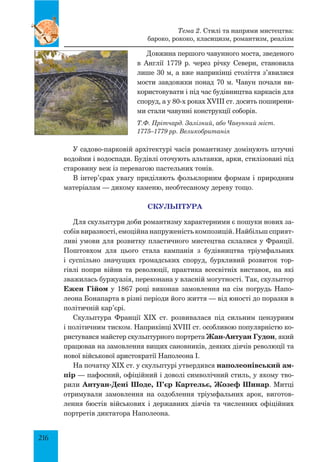 216
Довжина першого чавунного моста, зведеного
в Англії 1779  р. через річку Северн, становила
лише 30 м, а вже наприкінці століття з’явилися
мости завдовжки понад 70 м. Чавун почали ви­
користовувати і під час будівництва каркасів для
споруд, а у 80-х роках XVIII ст. досить поширени­
ми стали чавунні конструкції соборів.
У садово-парковій архітектурі часів романтизму домінують штучні
водойми і водоспади. Будівлі оточують альтанки, арки, стилізовані під
старовину веж із перевагою пастельних тонів.
В інтер’єрах увагу приділяють фольклорним формам і природним
матеріалам — дикому каменю, необтесаному дереву тощо.
СКУЛЬПТУРА
Для скульптури доби романтизму характерними є пошуки нових за­
собів виразності, емоційна напруженість композицій. Найбільш сприят­
ливі умови для розвитку пластичного мистецтва склалися у Франції.
Поштовхом для цього стала кампанія з будівництва тріумфальних
і суспільно значущих громадських споруд, бурхливий розвиток тор­
гівлі попри війни та революції, практика всесвітніх виставок, на які
зважилась буржуазія, переконана у власній могутності. Так, скульптор
Ежен Гійом у 1867 році виконав замовлення на сім погрудь Напо­
леона Бонапарта в різні періоди його життя — від юності до поразки в
політичній кар’єрі.
Скульптура Франції XIX ст. розвивалася під сильним цензурним
і політичним тиском. Наприкінці XVIII ст. особливою популярністю ко­
ристувався майстер скульптурного портрета Жан-Антуан Гудон, який
працював на замовлення вищих сановників, деяких діячів революції та
нової військової аристократії Наполеона І.
На початку XIX ст. у скульптурі утвердився наполеонівський ам-
пір — пафосний, офіційний і доволі символічний стиль, у якому тво­
рили Антуан-Дені Шоде, П’єр Картельє, Жозеф Шинар. Митці
отримували замовлення на оздоблення тріумфальних арок, виготов­
лення бюстів військових і державних діячів та численних офіційних
портретів диктатора Наполеона.
Тема 2. Стилі та напрями мистецтва:
бароко, рококо, класицизм, романтизм, реалізм
Т.Ф. Прітчард. Залізний, або Чавунний міст.
1775–1779 рр. Великобританія
 