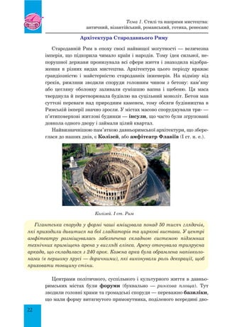 22
Архітектура Стародавнього Риму
Стародавній Рим в епоху своєї найвищої могутності — величезна
імперія, що підкорила чимало країн і народів. Тому ідея сильної, не-
порушної держави пронизувала всі сфери життя і знаходила відобра-
ження в різних видах мистецтва. Архітектура цього періоду вражає
грандіозністю і майстерністю стародавніх інженерів. На відміну від
греків, римляни зводили споруди головним чином з бетону: кам’яну
або цегляну оболонку заливали сумішшю вапна і щебеню. Ця маса
тверднула й перетворювала будівлю на суцільний моноліт. Бетон мав
суттєві переваги над природним каменем, тому обсяги будівництва в
Римській імперії значно зросли. У містах масово споруджували три- —
п’ятиповерхові житлові будинки — інсули, що часто були згруповані
довкола одного двору і займали цілий квартал.
Найвизначнішою пам’яткою давньоримської архітектури, що збере-
глася до наших днів, є Колізей, або амфітеатр Флавіїв (I ст. н. е.).
Гігантська споруда у формі чаші вміщувала понад 50 тисяч глядачів,
які приходили дивитися на бої гладіаторів та циркові вистави. У центрі
амфітеатру розміщувалась забезпечена складною системою підземних
технічних приміщень арена у вигляді еліпса. Арену оточувала триярусна
аркада, що складалася з 240 арок. Кожна арка була обрамлена напівколо-
нами (в першому ярусі — доричними), які виконували роль декорації, щоб
приховати товщину стіни.
Центрами політичного, суспільного і культурного життя в давньо-
римських містах були форуми (буквально — ринкова площа). Тут
зводили головні храми та громадські споруди — переважно базиліки,
що мали форму витягнутого прямокутника, поділеного всередині дво-
Колізей. I ст. Рим
Тема 1. Стилі та напрями мистецтва:
античний, візантійський, романський, готика, ренесанс
 
