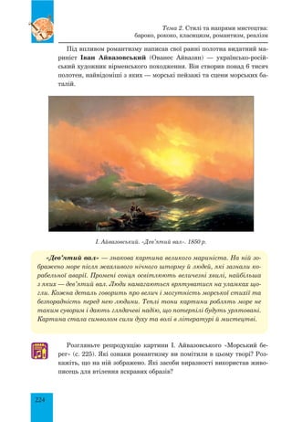 224
Тема 2. Стилі та напрями мистецтва:
бароко, рококо, класицизм, романтизм, реалізм
Під впливом романтизму написав свої ранні полотна видатний ма­
риніст Іван Айвазовський (Ованес Айвазян) — українсько-росій­
ський художник вірменського походження. Він створив понад 6 тисяч
полотен, найвідоміші з яких — морські пейзажі та сцени морських ба­
талій.
І. Айвазовський. «Дев’ятий вал». 1850 р.
♫
«Дев’ятий вал» — знакова картина великого мариніста. На ній зо-
бражено море після жахливого нічного шторму й людей, які зазнали ко-
рабельної аварії. Промені сонця освітлюють величезні хвилі, найбільша
з яких — дев’ятий вал. Люди намагаються врятуватися на уламках що-
гли. Кожна деталь говорить про велич і могутність морської стихії та
безпорадність перед нею людини. Теплі тони картини роблять море не
таким суворим і дають глядачеві надію, що потерпілі будуть урятовані.
Картина стала символом сили духу та волі в літературі й мистецтві.
Розгляньте репродукцію картини І. Айвазовського «Морський бе­
рег» (с. 225). Які ознаки романтизму ви помітили в цьому творі? Роз­
кажіть, що на ній зображено. Які засоби виразності використав живо­
писець для втілення яскравих образів?
 