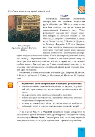 235
ТЕАТР
Театральне мистецтво романтизму
формувалося під впливом визвольних
рухів (10—30-х рр. XIX  ст.), тому голов­
ним його змістом став протест проти не­
справедливості існуючого ладу. Театр
романтизму породив цілу плеяду видат­
них акторів: П. Мочалов (Росія), Е. Кін
(Англія), Л. Деврієнт (Німеччина), Г. Моде­
на,А.Рісторі(Італія),П.Бокаж,М.Дорваль,
А. Леметра (Франція), Ґ. Еґреші (Угорщи­
на). Їхня творчість принесла в театральне
мистецтво героїчний пафос, культ сильної,
вільної особистості, революційно-демокра­
тичні, на­
ціонально-визвольні ідеї. Новий тип героя одержимий мрією
про свободу і справедливість. Людина в мистецтві романтизму за­
вжди трагічна: вона не сприймає дійсність, перебуває у дисгармонії
з собою, вона — бунтар і жертва. Драматичний герой того часу — це
втілення «світової скорботи», меланхолії, гіркої іронії стосовно влас­
них мрій та поривів.
Романтизм у театрі пов’язаний з іменами Дж. Байрона, П. Шеллі,
В. Гюго, А. де Мюссе, Г. Гейне, А. Міцкевича, О. Пушкіна, М. Лермон­
това.
Характерні риси театрального мистецтва романтизму:
	 головний предмет сценічного мистецтва — людина, її душев­
ний світ, правда почуттів, продиктована протестом проти дій­
сності;
	 жива розмовна мова замість декламації та наспівів;
	 стрімкі емоційні жести акторів, позбавлені навмисної балетної
округлості й благородної величі;
	 відмова від єдності часу, місця і дії та прагнення до національ­
ної самобутності, інтерес до національних традицій, історії.
У 20-ті роки XIX ст. у Франції розробили теорію літератури та
романтичної драми. Найвідомішим драматургом і теоретиком театру
того часу був Віктор Гюго. Основні риси його світогляду: боротьба
за справедливість, захист усіх принижених і проповідь гуманізму.
П.А. Беснард.
«Прем’єра «Ернані» В. Гюго».
1903 р.
§ 29. Стиль романтизм у музиці, театрі й моді
 