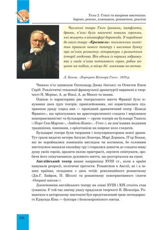 236
Численні твори Гюго (романи, памфлети,
драми, п’єси) були насичені новими героями,
які живуть в атмосфері боротьби. У передмові
до свого твору «Кромвель» письменник поміс-
тив правила нового театру і висловив думку
про зв’язок розвитку літератури з розвитком
історії людства. Він одним із перших зображу-
вав у своїх п’єсах нетипового героя, робив ак-
цент на подіях, а місце дії змінював по актах.
Чимало п’єс написали Олександр Дюма (батько) та Огюстен Ежен
Скріб. Реалістичні тенденції французької драматургії виражені в твор­
чості П. Меріме, А. де Віньї, А. де Мюссе та інших.
Однією із характерних рис театрального життя Франції було іс­
нування двох груп театрів: привілейованих, які користувалися під­
тримкою уряду (серед них — провідний драматичний театр «Комеді
Франсез», що орієнтувався на аристократичного глядача і вирізнявся
консервативністю) та бульварних — групи театрів на бульварі Тампль
(«Порт Сен-Мартен», «Амбігю-Комік», «Гете»), не пов’язаних жодними
традиціями, канонами, з орієнтацією на широке коло глядачів.
Бульварні театри були творцями і популяризаторами нової драми.
Тут грали видатні актори Антуан Леметра, Марі Дорваль, П’єр Бокаж,
які не переймалися зовнішнім виглядом чи костюмом, бо головним
мистецтвом вважали емоційну гру і старалися донести до глядача живу
душу своїх героїв, вразити силою пристрасті, змусити співчувати, зро­
бити його співучасником духовного життя, що розгорталося на сцені.
Англійський театр виник напри­
кін­
ці XVIII ст., коли в країні
панували репре­
сії, політичні протести. Романтизм в Англії, як і в ін-
ших країнах, складався з двох течій: революційного романтизму
(Дж.Г. Байрон, П. Шеллі) та романтизму консервативного (поети
«Озерної школи»).
Досягненням англійського театру на зламі XVIII і XIX століть став
гуманізм. У той час значну увагу приділяли творчості В. Шекспіра. Ро­
мантизм в акторському мистецтві був представлений грою легендарно­
го Едмунда Кіна — бунтаря і безкомпромісного митця.
Л. Бонна. «Портрет Віктора Гюго». 1879 р.
Тема 2. Стилі та напрями мистецтва:
бароко, рококо, класицизм, романтизм, реалізм
 