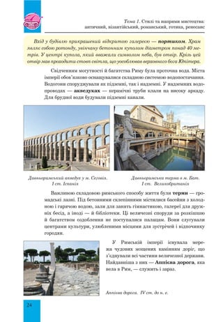 24
Вхід у будівлю прикрашений відкритою галереєю — портиком. Храм
являє собою ротонду, увінчану бетонним куполом діаметром понад 40 ме-
трів. У центрі купола, який вважали символом неба, був отвір. Крізь цей
отвір мав проходити стовп світла, що уособлював верховного бога Юпітера.
Свідченням могутності й багатства Риму була проточна вода. Міста
імперії обов’язково оснащувалися складною системою водопостачання.
Водогони споруджували як підземні, так і надземні. У надземних водо-
проводах — акведуках — керамічні труби клали на високу аркаду.
Для брудної води будували підземні канали.
Давньоримський акведук у м. Сеговія. Давньоримська терма в м. Бат.
I ст. Іспанія I ст. Великобританія
Важливою складовою римського способу життя були терми — гро-
мадські лазні. Під бетонними склепіннями містилися басейни з холод-
ною і гарячою водою, зали для занять гімнастикою, галереї для друж-
ніх бесід, а іноді — й бібліотеки. Ці величезні споруди за розкішшю
й багатством оздоблення не поступалися палацам. Вони слугували
центрами культури, улюбленими місцями для зустрічей і відпочинку
городян.
У Римській імперії існувала мере-
жа чудових мощених камінням доріг, що
з’єднували всі частини величезної держави.
Найдавніша з них — Аппієва дорога, яка
вела в Рим, — служить і зараз.
Аппієва дорога. IV ст. до н. е.
Тема 1. Стилі та напрями мистецтва:
античний, візантійський, романський, готика, ренесанс
 