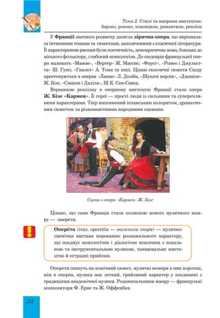 252
У Франції значного розвитку досягла лірична опера, що вирізняла­
ся інтимними темами та сюжетами, запозиченими з класичної літератури.
Її характерними рисами були поетичність, демократична мова, близька до
міського фольклору, глибокий психологізм. До шедеврів французької опе­
ри належать «Манон», «Вертер» Ж. Массне; «Фауст», «Ромео і Джульєт­
та» Ш. Гуно; «Гамлет» А. Тома та інші. Цікаві екзотичні сюжети Сходу
простежуються в операх «Лакме» Л. Деліба, «Шукачі перлів», «Джаміле»
Ж. Бізе, «Самсон і Даліла», Ш.К. Сен-Санса.
Вершиною реалізму в оперному мистецтві Франції стала опера
Ж. Бізе «Кармен». Її герої — прості люди із сильними та суперечли­
вими характерами. Твір наповнений іспанським колоритом, драматич­
ним сюжетом та різноманітними народними сценами.
Сцена з опери «Кармен» Ж. Бізе
Цікаво, що саме Франція стала колискою нового музичного жан­
ру — оперети.
ОперŒта (італ. operetta — маленька опера) — музично-
сценічна вистава переважно розважального характеру,
що поєднує монологічне і діалогічне мовлення з вокаль­
ною та інструментальною музикою, танцювальне мисте­
цтво й естрадні прийоми.
Оперети пишуть на комічний сюжет, музичні номери в них коротші,
ніж в операх, музика має легкий, грайливий характер у поєднанні з
традиціями академічної музики. Родоначальники жанру — французькі
композитори Ф. Ерве та Ж. Оффенбах.
Тема 2. Стилі та напрями мистецтва:
бароко, рококо, класицизм, романтизм, реалізм
 