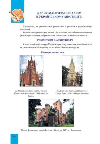 256
§ 32. РОМАНТИЗМ І РЕАЛІЗМ
В УКРАЇНСЬКОМУ МИСТЕЦТВІ
Простежмо, як розвивалися романтизм і реалізм в українському
мистецтві.
Український романтизм виник під впливом поглибленого вивчення
фольклору та творчості російських і польських митців-романтиків.
РОМАНТИЗМ В АРХІТЕКТУРІ
У мистецтві архітектури України простежуються тенденції неоготи­
ки, романтичного історизму та неовізантійського напряму.
Шедеври неоготики
Б. Михайловський. Собор Успіння
Пресвятої Діви Марії. 1887–1892 рр.
Харків
Й. Ляйцнер. Костел Пречистого
Серця Ісуса. 1891–1894 рр. Чернівці
Палац Даховських у селі Леськове. 50–ті рр. ХІХ ст. Черкащина
 