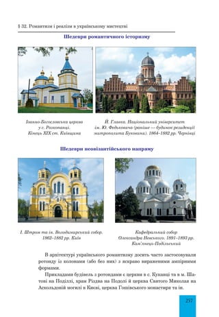 257
§ 32. Романтизм і реалізм в українському мистецтві
Шедеври романтичного історизму
Іоанно-Богословська церква
у с. Розкопанці.
Кінець ХІХ ст. Київщина
Й. Главка. Національний університет
ім. Ю. Федьковича (раніше — будинок резиденції
митрополита Буковини). 1864–1882 рр. Чернівці
Шедеври неовізантійського напряму
І. Штром та ін. Володимирський собор.
1862–1882 рр. Київ
Кафедральний собор
Олександра Невського. 1891–1893 рр.
Кам’янець-Подільський
В архітектурі українського романтизму досить часто застосовували
ротонду із колонами (або без них) з яскраво вираженими ампірними
формами.
Прикладами будівель з ротондами є церкви в с. Кукавці та в м. Ша­
тові на Поділлі, храм Різдва на Подолі й церква Святого Миколая на
Аскольдовій могилі в Києві, церква Гошівського монастиря та ін.
 