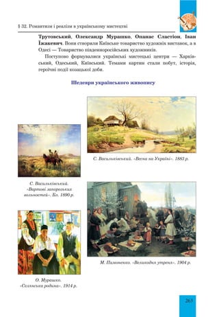 263
Трутовський, Олександр Мурашко, Опанас Сластіон, Іван
Їжакевич. Вони створили Київське товариство художніх виставок, а в
Одесі — Товариство південноросійських художників.
Поступово формувалися українські мистецькі центри — Харків­
ський, Одеський, Київський. Темами картин стали побут, історія,
героїч­
ні події козацької доби.
Шедеври українського живопису
§ 32. Романтизм і реалізм в українському мистецтві
С. Васильківський. «Весна на Україні». 1883 р.
С. Васильківський.
«Вартові запорозьких
вольностей». Бл. 1890 р.
О. Мурашко.
«Селянська родина». 1914 р.
М. Пимоненко. «Великодня утреня». 1904 р.
 