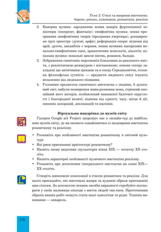 270
2.	 Камерна музика: зародження нових жанрів фортепіанної мі­
ніатюри (експромт, фантазія); симфонічна музика: поява про­
грамних симфонічних творів (програмна увертюра), розширен­
ня груп оркестру (духові, арфа); реформація опери: відмова від
арій, дуетів, ансамблів з хорами, поява великих наскрізних во­
кально-симфонічних сцен, драматичних монологів, діалогів; во­
кальна музика: вокальні цикли пісень, романси, балади.
3.	 Зображення сценічних персонажів близькими до реального жит­
тя, з реалістичною режисурою і постановкою; основи театру за­
кладені ще античними греками та в епоху Середньовіччя, голов­
н­
а філософська сутність — предмети видимого світу існують
незалежно від людського пізнання.
4.	 Головним предметом сценічного мистецтва є людина, її душев­
ний світ; набули поширення жива розмовна мова, стрімкий емо­
ційний жест акторів, позбавлений навмисної балетної округло­
сті і благородної величі; відмова від єдності, часу, місця й дії,
пишних декорацій, декламацій та наспівів.
Віртуальна мандрівка до музеїв світу
Галерея Google art Project запрошує вас в онлайн-тур до найбіль­
ших музеїв світу, де ви зможете ознайомитись із шедеврами мистецтва
романтизму та реалізму.
•	 Розкажіть про особливості мистецтва романтизму в світовій куль­
турі.
•	 Які риси притаманні архітектурі романтизму?
•	 Назвіть імена видатних скульпторів кінця ХІХ — початку ХХ сто­
літь.
•	 Назвіть характерні особливості музичного мистецтва реалізму.
•	 Розкажіть про досягнення театрального мистецтва на зламі ХІХ—
ХХ століть.
Створіть живописні композиції в стилях романтизм та реалізм. Для
цього пригадайте, які мистецькі жанри та художні образи притаманні
цим стилям. За допомогою певних засобів виразності спробуйте відтво­
рити у своїх малюнках епізоди з життя людей тих епох. Прототипами
образів ваших робіт можуть стати ваші однолітки та рідні. Техніка ви­
конання — акварель.
♫
Тема 2. Стилі та напрями мистецтва:
бароко, рококо, класицизм, романтизм, реалізм
 