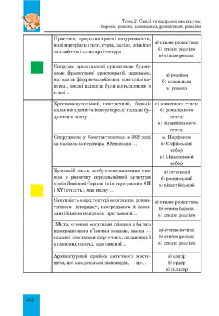 272
Простота, природна краса і натуральність,
нові матеріали (скло, сталь, залізо, пізніше
залізобетон) — це архітектура…	
а) стилю романтизм
б) стилю реалізм
в) стилю рококо
Споруди, представлені приватними будин­
ками французької аристократії, церквами,
що мають фігурне оздоблення, кокетливі ка­
пітелі, високі пілястри були популярними в
стилі…
а) реалізм
б) класицизм
в) рококо
Хрестово-купольний, центричний, базилі­
кальний храми та імператорські палаци бу­
дували в епоху…
а) античного стилю
б) романського
стилю
в) візантійського
стилю
Споруджено у Константинополі в 362 році
за наказом імператора Юстиніана …
а) Парфенон
б) Софійський
собор
в) Шпаєрський
собор
Художній стиль, що був завершальним ета­
пом у розвитку середньовічної культури
країн Західної Європи (між серединами XII
і XVI століть), мав назву…
а) готичний
б) романський
в) візантійський
Сукупність в архітектурі неоготики, роман­
тичного історизму, неогрецького й неові­
зантійського напрямів притаманні…
а) стилю романтизм
б) стилю бароко
в) стилю реалізм
Міста, оточені могутніми стінами з багато
прикрашеними в’їзними вежами, замки —
складні комплекси фортечних, палацових і
культових споруд, притаманні…
а) стилю готика
б) стилю рококо
в) стилю реалізм
Архітектурний прийом античного мисте­
цтва, що мав декілька різновидів, — це…
а) ампір
б) ордер
в) пілястр
Тема 2. Стилі та напрями мистецтва:
бароко, рококо, класицизм, романтизм, реалізм
 