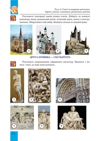 274
Розгляньте ілюстрації замків різних стилів. Доберіть до кожного
відповідну назву: романський замок, готичний замок, замок у стилі ро­
мантизм. Обґрунтуйте свій вибір. Знайдіть спільні та відмінні риси.
ДРУГА ЗУПИНКА — СКУЛЬПТУРА
Розгляньте запропоновані зображення скульптур. Визначте і на­
звіть стилі, до яких вони належать.
1 2 3
1 2 3
4 5 6
♫
♫
Тема 2. Стилі та напрями мистецтва:
бароко, рококо, класицизм, романтизм, реалізм
 