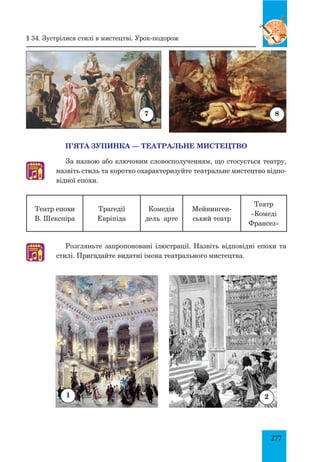 277
П’ЯТА ЗУПИНКА — ТЕАТРАЛЬНЕ МИСТЕЦТВО
За назвою або ключовим словосполученням, що стосується театру,
назвіть стиль та коротко охарактеризуйте театральне мистецтво відпо­
відної епохи.
Театр епохи
В. Шекспіра
Трагедії
Евріпіда
Комедія
дель арте
Мейнинген­
ський театр
Театр
«Комеді
Франсез»
Розгляньте запропоновані ілюстрації. Назвіть відповідні епохи та
стилі. Пригадайте видатні імена театрального мистецтва.
7 8
1 2
♫
♫
§ 34. Зустрілися стилі в мистецтві. Урок-подорож
 