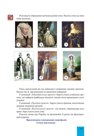279
Розгляньте зображення костюмів різних епох. Назвіть стилі до яких
вони належать.
Увесь навчальний рік ми займалися створенням цікавих проєктів.
Настав час їх презентувати та визначити найкращі.
У номінації «Індивідуальний проєкт» беруть участь учнівськв про­
єкти, які набрали найбільшу кількість голосів після проведеного голо­
сування.
У номінації «Груповий проєкт» беруть участь проєкти, підготовлені
вашими творчими групами.
У номінації «Колективний проєкт» під назвою «Архітектура мого
краю» бере участь увесь клас.
Розучіть пісню про Україну та проспівайте її разом під фонограм­
ний супровід.
Презентація електронних портфоліо
«Стилі мистецтва»
4
♫
2 3
1
5 6
 