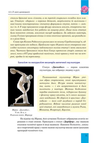 31
стояли бронзові ноги гіганта, а на третій спиралися складки його пла-
ща. Статую «збирали» з окремих деталей, закріплюючи їх залізними і
кам’яними конструкціями: спочатку формували ступні, потім — лит-
ки і т. д. У міру просування вгору фігуру засипали землею, створюючи та-
ким чином майданчик для роботи на вищому рівні. Лише коли статуя
була повністю готова, земляний пагорб прибрали. За задумом майстра,
голову Геліоса прикрашав вінець із семи сонячних променів, що розходили-
ся в різні боки.
Слава про Колоса Родоського рознеслася по всьому Середземномор’ю, од-
нак проіснував він недовго. Приблизно через 50 років після створення вна-
слідок сильного землетрусу надламалися коліна статуї і вона звалилася
вниз. Частини бронзового тіла бога Сонця протягом сторіч лежали на
землі, поки в 977 році арабський намісник, який правив у той час на ост-
рові, продав їх на переплавку.
Ідеалізм та натуралізм шедеврів античної скульптури
Статуя «Дискобол» — перша класична
скульптура, що зображує людину в русі.
Талановитий скульптор Мірон уті-
лив образ спортсмена, який приготувався
метнути диск. Фігура юнака напівзігну-
та; мить  — і він випростається й диск
полетить у повітря. Митець бездоганно
передав анатомію тіла, підкреслив духовну
і фізичну красу атлета, ім’я якого залиши-
лося невідомим. Не зберігся й оригінал «Дис-
кобола»  — його слід загубився в період Се-
редньовіччя. Відомі численні римські копії
цієї статуї, які знаходяться в музеях Рима,
Мюнхена, Флоренції, Берліна.
На відміну від Мірона, його сучасник Поліклет зображував атлетів пе-
реважно в стані спокою. Прикладом є статуя «Доріфор», яку вважали
еталоном чоловічої краси й іноді називали «Каноном Поліклета», оскіль-
ки в теоретичній праці з такою назвою скульптор виклав закон ідеальних
пропорцій чоловічого тіла.
Мірон. «Дискобол».
V ст. до н. е.
Римська копія. Мармур
§ 3. У світі античності
 