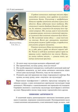 35
У роботі античного майстра втілено образ
немолодого чоловіка, який заробляє на життя
кулачними боями. Скульптор у найдрібніших
деталях передає анатомію атлета й риси його
обличчя. Боєць відпочиває після поєдинку. Він
стомлено й навіть байдуже дивиться в бік аре-
ни, де, напевно, готується до виступу його чер-
говий суперник. Ніс, вилиці, вуха й чоло атлета
в кривавих ранах, оскільки в античній практи-
ці кулачного бою основною мішенню було облич-
чя. На чоловікові немає одягу — лише пов’язка
на стегнах. Кисті рук захищають намотані
кілька разів смужки грубої шкіри, а передпліччя
охоплюють хутряні манжети.
Статуя кулачного бійця виготовлена з брон-
зи, а губи, рани й рубці на обличчі вкриті мід-
дю. Також із міді були виконані краплі крові на
правому плечі, передпліччі та стегні. Камінь,
на якому сидить атлет, — сучасна копія, що
імітує античний оригінал.
1.	 	
До якого виду скульптури належить зображений твір?
2.	 	
Яке призначення, на вашу думку, мала ця статуя?
3.	 	
Які засоби виразності використав у своїй роботі античний майстер?
4.	 	
Спробуйте визначити, до якої епохи античного мистецтва відно-
ситься дана скульптура. Поясніть, чому ви так вважаєте.
5.	 	
Розкажіть про свої враження від твору стародавнього майстра. Яка
музика, на вашу думку, може «озвучити» цю скульптуру?
Перегляньте відеофрагмент і здійсніть віртуальну мандрівку му-
зейними залами, в яких експонуються оригінальні скульптурні твори
античності. Обговоріть з однокласниками свої враження від подорожі.
Спробуйте виліпити з пластиліну скульптуру малої форми в антично-
му стилі. Придумайте своєму твору назву і презентуйте його друзям.
ЖИВОПИС АНТИЧНОСТІ
У класичний період давньогрецького мистецтва інтенсивно розви-
вався й живопис, переважно монументальний. Підтвердженням цього
є описи античних письменників, а самі живописні твори, на жаль, май-
♫
Кулачний боєць.
I cт. до н. е.
§ 3. У світі античності
 