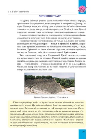 39
АНТИЧНИЙ ТЕАТР
На думку багатьох учених, давньогрецький театр виник з обрядів,
присвячених богу родючості, виноградарства й виноробства Діонісу. Іс-
торик Плутарх писав, що в 534 р. до н. е. чоловік на ім’я Феспід показав
спектакль — діалог актора, який виконував роль Діоніса, й хору. Відтоді
театральні вистави стали неодмінною складовою подібних святкувань.
У давньогрецькому суспільстві театр вважали справою державної ваги,
усвідомлюючи величезну силу його впливу на розум і душу людини.
Розквіт античного театру припадає на V ст. до н. е. Саме в той час тво-
рили видатні поети-драматурги — Есхіл, Софокл та Евріпід. Персо-
нажі їхніх трагедій, написаних на основі давньогрецьких міфів, — Едіп,
Антигона, Прометей — стали вічними образами світового сценічного
мистецтва. До наших днів дійшли також комедії Арістофана.
Тип театральної споруди в Стародавній Греції склався під впли-
вом кліматичних умов та рельєфу. Глядачі розміщувались на схилах
пагорбів, а внизу, на галявині, виступали актори. Перша будівля те-
атру — театр Діоніса — з’явилася наприкінці VI ст. до н. е. в Афінах.
Афінський театр міг умістити до 30 тисяч глядачів. У добу античності
театри мала більшість великих міст.
Театр Діоніса в Афінах. VI ст. до н. е.
У давньогрецькому полісі за організацію вистав відповідала найвища
посадова особа міста. Ця людина видавала дозвіл на постановку п’єси і ви-
значала, хто з багатих містян візьме на себе матеріальні витрати. Спек-
таклі тоді грали тричі на рік, організовуючи їх як змагання авторів п’єс
та акторів. До слова, жіночі ролі в грецькому театрі виконували чоловіки.
Зазвичай п’єсу ставили тільки раз і дуже рідко повторювали. Вистави були
платними, але біднякам видавали спеціальні кошти. «Квитками» слугува-
ли бронзові або свинцеві круглі жетони, на яких зазначався тільки сектор,
як тепер трибуни стадіону.
§ 3. У світі античності
 