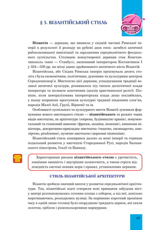 49
§ 5. ВІЗАНТІЙСЬКИЙ СТИЛЬ
Візантія — держава, що виникла у східній частині Римської ім-
перії в результаті її розпаду на рубежі двох епох: загибелі античної
рабовласницької цивілізації та зародження середньовічного феодаль-
ного суспільства. Столицею новоутвореної держави став Констан-
тинополь (нині — Стамбул), заснований імператором Костянтином І
у 324—330 pp. на місці давно зруйнованого античного міста Візантій.
Візантійська, або Східна Римська імперія проіснувала десять сто-
літь і була економічним, політичним, духовним та культурним центром
Середземномор’я. Мистецтво цієї держави, успадкувавши традиції ве-
ликої античної культури, розвивалося під тиском деспотичної влади
імператора та впливом аскетичних ідеалів християнської релігії. Піз-
ніше, коли централізована імператорська влада дещо послабилась,
у ньому яскравіше проступили культурні традиції південних слов’ян,
народів Малої Азії, Грузії, Вірменії та ін.
Особливості суспільного та культурного життя Візантії зумовили фор-
мування нового мистецького стилю — візантійського та розквіт таких
видів мистецтва, як архітектура (зокрема, будівництво храмів), монумен-
тальний та станковий живопис (фрески, мозаїки, іконопис), книжкова мі-
ніатюра, декоративно-прикладне мистецтво (ткацтво, килимарство, юве-
лірство, різьблення), музичне мистецтво (церковні піснеспіви).
Візантійський стиль поширився далеко за межі імперії та отримав
подальший розвиток у мистецтві Стародавньої Русі, народів Балкан-
ського півострова, Італії та Кавказу.
Характерними рисами візантійського стилю є урочистість,
зовнішня пишність і внутрішня шляхетність, а також строга від-
повідність системі певних норм і правил, установлених церквою.
СТИЛЬ ВІЗАНТІЙСЬКОЇ АРХІТЕКТУРИ
Візантія зробила значний внесок у розвиток середньовічної архітек-
тури. Так, візантійські зодчі створили нові принципи забудови міст:
у центрі розташовувалась головна площа з собором, а від неї, довільно
перетинаючись, розходились вулиці. За порівняно короткий проміжок
часу в одній лише столиці було споруджено тридцять церков, які сяяли
золотом, сріблом і різнокольоровими мармурами.
 