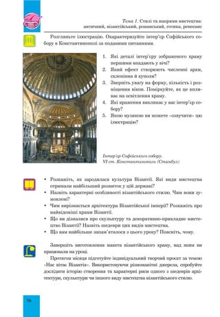56
Розгляньте ілюстрацію. Охарактеризуйте інтер’єр Софійського со-
бору в Константинополі за поданими питаннями.
1.	 Які деталі інтер’єру зображеного храму
першими впадають у вічі?
2.	 Який ефект створюють численні арки,
склепіння й куполи?
3.	 Зверніть увагу на форму, кількість і роз­
міщення вікон. Поміркуйте, як це впли-
ває на освітлення храму.
4.	 Які враження викликає у вас інтер’єр со-
бору?
5.	 Якою музикою ви можете «озвучити» цю
ілюстрацію?
Інтер’єр Софійського собору.
VI ст. Константинополь (Стамбул)
•	 Розкажіть, як зародилася культура Візантії. Які види мистецтва
отримали найбільший розвиток у цій державі?
•	 Назвіть характерні особливості візантійського стилю. Чим вони зу-
мовлені?
•	 Чим вирізняється архітектура Візантійської імперії? Розкажіть про
найвідоміші храми Візантії.
•	 Що ви дізналися про скульптуру та декоративно-прикладне мисте-
цтво Візантії? Назвіть шедеври цих видів мистецтва.
•	 Що вам найбільше запам’яталося з цього уроку? Поясніть, чому.
Завершіть виготовлення макета візантійського храму, над яким ви
працювали на уроці.
Протягом місяця підготуйте індивідуальний творчий проєкт за темою
«Нас вітає Візантія». Використовуючи різноманітні джерела, спробуйте
дослідити історію створення та характерні риси одного з шедеврів архі-
тектури, скульптури чи іншого виду мистецтва візантійського стилю.
Тема 1. Стилі та напрями мистецтва:
античний, візантійський, романський, готика, ренесанс
 
