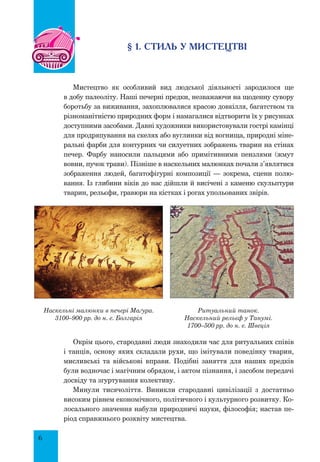6
§ 1. СТИЛЬ У МИСТЕЦТВІ
Мистецтво як особливий вид людської діяльності зародилося ще
в добу палеоліту. Наші печерні предки, незважаючи на щоденну сувору
боротьбу за виживання, захоплювалися красою довкілля, багатством та
різноманітністю природних форм і намагалися відтворити їх у рисунках
доступними засобами. Давні художники використовували гострі камінці
для продряпування на скелях або вуглинки від вогнища, природні міне-
ральні фарби для контурних чи силуетних зображень тварин на стінах
печер. Фарбу наносили пальцями або примітивними пензлями (жмут
вовни, пучок трави). Пізніше в наскельних малюнках почали з’являтися
зображення людей, багатофігурні композиції — зокрема, сцени полю-
вання. Із глибини віків до нас дійшли й висічені з каменю скульп­
тури
тварин, рельєфи, гравюри на кістках і рогах упольованих звірів.
Наскельні малюнки в печері Маґура.
3100–900 рр. до н. е. Болгарія
Ритуальний танок.
Наскельний рельєф у Танумі.
1700–500 рр. до н. е. Швеція
Окрім цього, стародавні люди знаходили час для ритуальних співів
і танців, основу яких складали рухи, що імітували поведінку тварин,
мисливські та військові вправи. Подібні заняття для наших предків
були водночас і магічним обрядом, і актом пізнання, і засобом передачі
досвіду та згуртування колективу.
Минули тисячоліття. Виникли стародавні цивілізації з достатньо
високим рівнем економічного, політичного і культурного розвитку. Ко-
лосального значення набули природничі науки, філософія; настав пе-
ріод справжнього розквіту мистецтва.
 