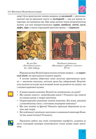 65
дворі і була представлена такими жанрами, як акламації — ритуально-
святкові оди на віршовані тексти та поліхронії — оди для виходу ім-
ператора, які виконував хор. При дворі звучала також інструментальна
музика, для якої використовувались сурми, цимбали, лютні, гуслі,
арфи, ліри, а також стародавній прототип органа — гідравлос.
Ян ван Ейк.
«Благодатна весна».
Бл. 1423–1426 рр.
Невідомий художник.
«Менестрелі з ребеком і лютнею».
XV ст.
Народна музика Візантії представлена епічним жанром — це акрит-
ські пісні, що прославляли подвиги акритів.
У нотних записах збереглася лише культова християнська музи-
ка — виключно вокальна, оскільки орган був заборонений. Візантій-
ська музична культура мала великий вплив на розвиток як східної, так
і західної церковної музики.
•	 З якими видами живопису Візантії ви ознайомились на уроці?
•	 Що означає поняття «візантійський канон»? Розкажіть про сюжети
та ознаки канону в творах мистецтва.
•	 Охарактеризуйте різновиди техніки іконопису. Які ікони, виконані
у візантійському стилі, є світовими шедеврами живопису?
•	 Що таке мозаїка та фреска? Наведіть приклади збережених до на-
ших днів творів.
•	 Які особливості музичного мистецтва та книжкової мініатюри Візан-
тії вам запам’яталися? Розкажіть.
Продовжте роботу над своїм електронним портфоліо, додавши до
нього ілюстрації шедеврів візантійського стилю різних видів мисте-
цтва.
§ 6. Мистецтво Візантійської імперії
 