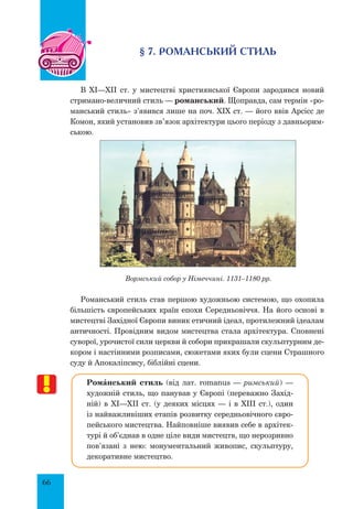 66
§ 7. РОМАНСЬКИЙ СТИЛЬ
В XI—XII ст. у мистецтві християнської Європи зародився новий
стримано-величний стиль — романський. Щоправда, сам термін «ро-
манський стиль» з’явився лише на поч. XIX ст. — його ввів Арсісс де
Комон, який установив зв’язок архітектури цього періоду з давньорим-
ською.
Вормський собор у Німеччині. 1131–1180 рр.
Романський стиль став першою художньою системою, що охопила
більшість європейських країн епохи Середньовіччя. На його основі в
мистецтві Західної Європи виник етичний ідеал, протилежний ідеалам
античності. Провідним видом мистецтва стала архітектура. Сповнені
суворої, урочистої сили церкви й собори прикрашали скульптурним де-
кором і настінними розписами, сюжетами яких були сцени Страшного
суду й Апокаліпсису, біблійні сцени.
РомŠнський стиль (від лат. romanus — римський) —
художній стиль, що панував у Європі (переважно Захід-
ній) в XІ—XII ст. (у деяких місцях — і в XIII ст.), один
із найважливіших етапів розвитку середньовічного євро-
пейського мистецтва. Найповніше виявив себе в архітек-
турі й об’єднав в одне ціле види мистецтв, що нерозривно
пов’язані з нею: монументальний живопис, скульптуру,
декоративне мистецтво.
 