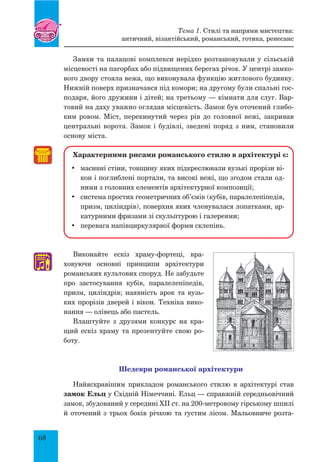 68
Замки та палацові комплекси нерідко розташовували у сільській
місцевості на пагорбах або підвищених берегах річок. У центрі замко-
вого двору стояла вежа, що виконувала функцію житлового будинку.
Нижній поверх призначався під комори; на другому були спальні гос-
подаря, його дружини і дітей; на третьому — кімнати для слуг. Вар-
товий на даху уважно оглядав місцевість. Замок був оточений глибо-
ким ровом. Міст, перекинутий через рів до головної вежі, закривав
центральні ворота. Замок і будівлі, зведені поряд з ним, становили
основу міста.
Характерними рисами романського стилю в архітектурі є:
•	 масивні стіни, товщину яких підкреслювали вузькі прорізи ві-
кон і поглиблені портали, та високі вежі, що згодом стали од-
ними з головних елементів архітектурної композиції;
•	 система простих геометричних об’ємів (кубів, паралелепіпедів,
призм, циліндрів), поверхня яких членувалася лопатками, ар-
катурними фризами зі скульптурою і галереями;
•	 перевага напівциркулярної форми склепінь.
Виконайте ескіз храму-фортеці, вра­
ховуючи основні принципи архітектури
романських культових споруд. Не забудьте
про застосування кубів, паралелепіпедів,
призм, циліндрів; наявність арок та вузь-
ких прорізів дверей і вікон. Техніка вико-
нання — олівець або пастель.
Влаштуйте з друзями конкурс на кра-
щий ескіз храму та презентуйте свою ро-
боту.
Шедеври романської архітектури
Найяскравішим прикладом романського стилю в архітектурі став
замок Ельц у Східній Німеччині. Ельц — справжній середньовічний
замок, збудований у середині ХІІ ст. на 200-метровому гірському шпилі
й оточений з трьох боків річкою та густим лісом. Мальовниче розта-
♫
Тема 1. Стилі та напрями мистецтва:
античний, візантійський, романський, готика, ренесанс
 