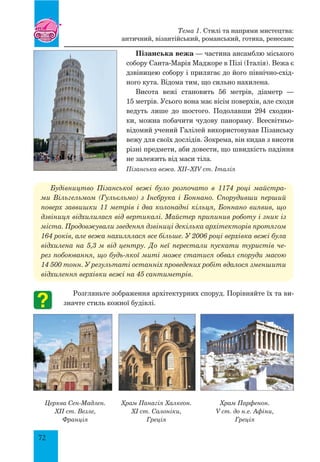 72
Пізанська вежа — частина ансамблю міського
собору Санта-Марія Маджоре в Пізі (Італія). Вежа є
дзвіницею собору і прилягає до його північно-схід-
ного кута. Відома тим, що сильно нахилена.
Висота вежі становить 56 метрів, діаметр —
15 метрів. Усього вона має вісім поверхів, але сходи
ведуть лише до шостого. Подолавши 294 сходин-
ки, можна побачити чудову панораму. Всесвітньо-
відомий учений Галілей використовував Пізанську
вежу для своїх дослідів. Зокрема, він кидав з висоти
різні предмети, аби довести, що швидкість падіння
не залежить від маси тіла.
Пізанська вежа. XII–XIV ст. Італія
Будівництво Пізанської вежі було розпочато в 1174 році майстра-
ми Вільгельмом (Гульєльмо) з Інсбрука і Боннано. Спорудивши перший
поверх заввишки 11 метрів і два колонадні кільця, Боннано виявив, що
дзвіниця відхилилася від вертикалі. Майстер припинив роботу і зник із
міста. Продовжували зведення дзвіниці декілька архітекторів протягом
164 років, але вежа нахилялася все більше. У 2006 році верхівка вежі була
відхилена на 5,3 м від центру. До неї перестали пускати туристів че-
рез побоювання, що будь-якої миті може статися обвал споруди масою
14 500 тонн. У результаті останніх проведених робіт вдалося зменшити
відхилення верхівки вежі на 45 сантиметрів.
Розгляньте зображення архітектурних споруд. Порівняйте їх та ви-
значте стиль кожної будівлі.
Церква Сен-Мадлен.
XII ст. Везле,
Франція
Храм Панагія Халкеон.
XI ст. Салоніки,
Греція
Храм Парфенон.
V ст. до н.е. Афіни,
Греція
Тема 1. Стилі та напрями мистецтва:
античний, візантійський, романський, готика, ренесанс
 