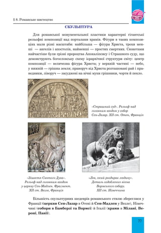 77
СКУЛЬПТУРА
Для романської монументальної пластики характерні гігантські
рельєфні композиції над порталами храмів. Фігури в таких компози-
ціях мали різні масштаби: найбільша — фігура Христа, трохи мен-
ші  — ангелів і апостолів, найменші — простих смертних. Сюжетами
найчастіше були грізні пророцтва Апокаліпсису і Страшного суду, що
демонструють богословську схему ієрархічної структури світу: центр
композиції — величезна фігура Христа; у верхній частині — небо,
у нижній — грішна земля; праворуч від Христа розташовані рай і пра-
ведники, ліворуч — засуджені на вічні муки грішники, чорти й пекло.
Більшість скульптурних шедеврів романського стилю збереглися у
Франції (церкви Сен-Лазар в Отені й Сен-Мадлен у Везле), Німеч-
чині (собори в Бамберзі та Вормсі) й Італії (храми в Мілані, Ве-
роні, Павії).
«Страшний суд». Рельєф над
головним входом у собор
Сен-Лазар. XII ст. Отен, Франція
§ 8. Романське мистецтво
«Лев, який роздирає людину».
Деталь оздоблення вікна
Вормського собору.
XII ст. Німеччина
«Зішестя Святого Духа».
Рельєф над головним входом
у церкву Сен-Мадлен. Фрагмент.
XII ст. Везле, Франція
 