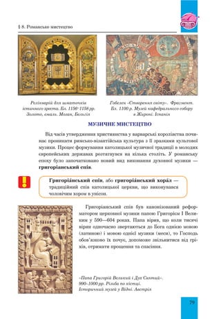 79
МУЗИЧНЕ МИСТЕЦТВО
Від часів утвердження християнства у варварські королівства почи-
нає проникати римсько-візантійська культура з її зразками культової
музики. Процес формування католицької музичної традиції в молодих
європейських державах розтягнувся на кілька століть. У романську
епоху було започатковано новий вид виконання духовної музики —
григоріанський спів.
ГригоріŠнський спів, або григоріŠнський хорŠл —
традиційний спів католицької церкви, що виконувався
чоловічим хором в унісон.
Григоріанський спів був канонізований рефор-
матором церковної музики папою Григорієм І Вели-
ким у 590—604 роках. Папа вірив, що коли тисячі
вірян одночасно звертаються до Бога однією мовою
(латиною) і мовою однієї музики (меси), то Господь
обов’язково їх почує, допоможе звільнитися від грі-
хів, отримати прощення та спасіння.
«Папа Григорій Великий і Дух Святий».
990–1000 рр. Різьба по кістці.
Історичний музей у Відні. Австрія
Релікварій для шматочків
істинного хреста. Бл. 1156–1158 рр.
Золото, емаль. Мозан, Бельгія
Гобелен «Створення світу». Фрагмент.
Бл. 1100 р. Музей кафедрального собору
в Жироні. Іспанія
§ 8. Романське мистецтво
 