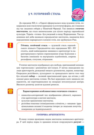 83
§ 9. ГОТИЧНИЙ СТИЛЬ
До середини XII ст. в Європі сформувалася нова художня течія, по-
ширилися нові стилістичні принципи та естетичні форми, які з’явилися
під час зведення соборів у Північній Франції. Так виникло готичне
мистецтво, що стало визначальним для цілого періоду європейської
культури. Термін «готика» був уведений в епоху Відродження. Так ху-
дожники цієї доби називали середньовічне мистецтво, вважаючи його
породженням варварського племені готів, яке зруйнувало Рим.
Гœтика, готšчний стиль — художній стиль європей-
ського пізнього Середньовіччя між серединами XII і XV
століть, який найяскравіше виявився в архітектурі та ха-
рактеризувався стрімко спрямованими вгору будівлями з
багатим зовнішнім та внутрішнім оздобленням, зокрема
рельєфами, статуями, вітражами.
Готичне мистецтво відображало дух свободи, притаманний мешкан-
цям торговельних і ремісничих міст-комун. У містах знаходилися па-
лаци аристократів, резиденції вищого духовенства, церкви, монастирі.
Осередком релігійного, культурного та громадського життя того часу
був міський собор — великий християнський храм, що втілив у собі
основні риси мистецтва готики. На базі церковних шкіл виникли уні-
верситети, які перетворювалися на своєрідні інтелектуальні центри.
Високого розвитку досягли художні ремесла.
Характерними особливостями готичного стилю є:
	 символіко-алегоричний тип відображення дійсності, верховен-
ство архітектури в системі мистецтв;
	 культове призначення мистецтва;
	 релігійна тематика (співвіднесення з вічністю, з «вищими» ірра-
ціональними силами) й водночас інтерес до людських почуттів,
повернення до індивідуальності.
ГОТИЧНА АРХІТЕКТУРА
В епоху готики провідним видом мистецтва залишалася архітекту-
ра. У цей період поряд із храмами почали споруджувати ратуші —
 