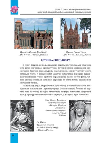 88
Базиліка Святої Діви Марії. Костел Святої Анни.
XIV–XVI ст. Гданськ, Польща XIV–XVI ст. Вільнюс, Литва
ГОТИЧНА СКУЛЬПТУРА
В епоху готики, як і в романський період, монументальна пластика
була тісно пов’язана з архітектурою. Готичні храми вирізнялися над-
звичайно багатим скульптурним оздобленням, значну частину якого
складали статуї. У своїх роботах майстри намагалися передати душев-
ні переживання героїв, зробити виразнішими пози і жести фігур. Об-
рази святих втратили колишню строгість та стали більш схожими на
звичайних людей.
Наприклад, скульптори Реймського собору в образі Богоматері під-
креслили її жіночність і душевну красу. Статуя святого Йосипа на пор-
талі того ж собору нагадує галантного лицаря: кокетливо закручені
вуса, у примружених очах світиться розум, а на губах грає посмішка.
Діва Марія. Фрагмент
скульптурної групи
«Зустріч Марії та
Єлизавети».
Центральний портал
собору в Реймсі.
XIII ст.
Св. Йосип.
Фрагмент статуї
західного фасаду собору
в Реймсі. XIII ст.
Тема 1. Стилі та напрями мистецтва:
античний, візантійський, романський, готика, ренесанс
 