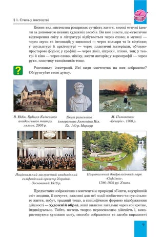 9
Кожен вид мистецтва розкриває сутність життя, високі етичні ідеа-
ли за допомогою певних художніх засобів. Ви вже знаєте, що естетичне
відтворення світу в літературі відбувається через слово; в музиці  —
через звуки та інтонації; у живописі — через кольори та їх відтінки;
у скульптурі й архітектурі  — через пластичні матеріали, об’ємно-
просторові форми; у графіці — через лінії, штрихи, плями, тон; у теа-
трі й кіно — через слово, міміку, жести акторів; у хореографії — через
рухи, пластику танцівників тощо.
Розгляньте ілюстрації. Які види мистецтва на них зображено?
Обґрунтуйте свою думку.
Предметами зображення в мистецтві є природні об’єкти, внутрішній
світ людини, її почуття, важливі для неї події особистого чи суспільно-
го життя, побут, традиції тощо, а специфічною формою відображення
дійсності — художній образ, який виявляє загальне через конкретне,
індивідуальне. Тобто, митець творчо переосмислює дійсність і, вико-
ристовуючи художню мову, способи зображення та засоби виразності
В. Юдін. Будівля Київського
академічного театру
ляльок. 2005 р.
М. Пимоненко.
«Вечоріє». 1900 р.
Бюст римського
імператора Антоніна Пія.
Бл. 140 р. Мармур
Національний заслужений академічний
симфонічний оркестр України.
Заснований 1918 р.
Національний дендрологічний парк
«Софіївка».
1796–1802 рр. Умань
§ 1. Стиль у мистецтві
 